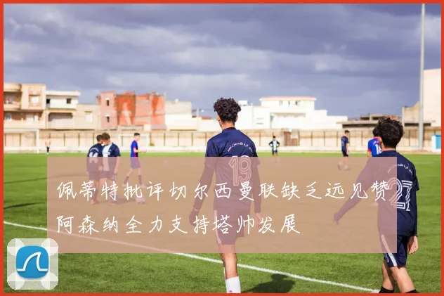 佩蒂特批评切尔西曼联缺乏远见赞阿森纳全力支持塔帅发展