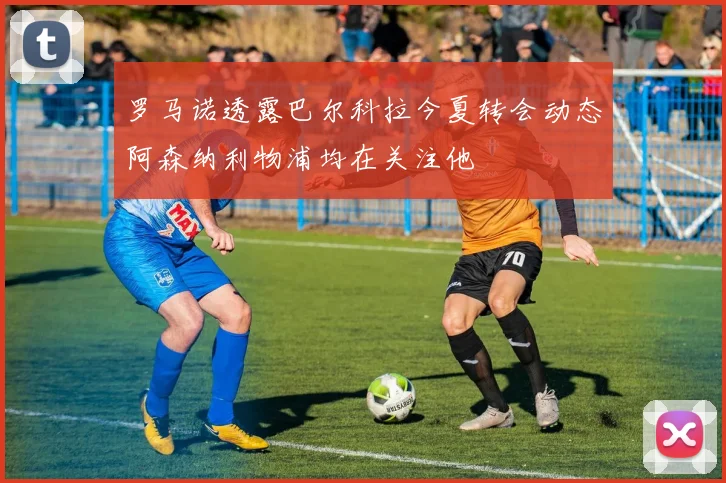 罗马诺透露巴尔科拉今夏转会动态阿森纳利物浦均在关注他