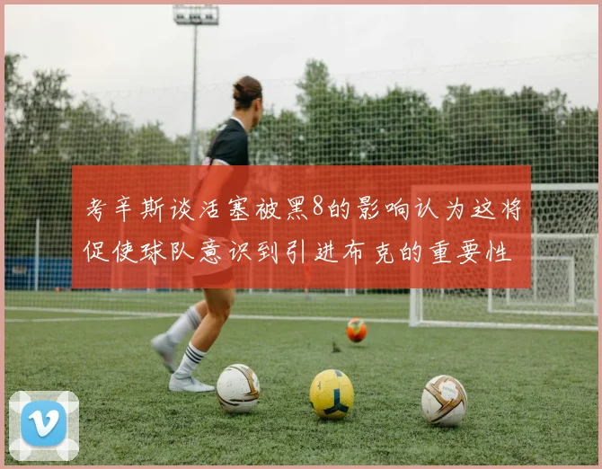 考辛斯谈活塞被黑8的影响认为这将促使球队意识到引进布克的重要性