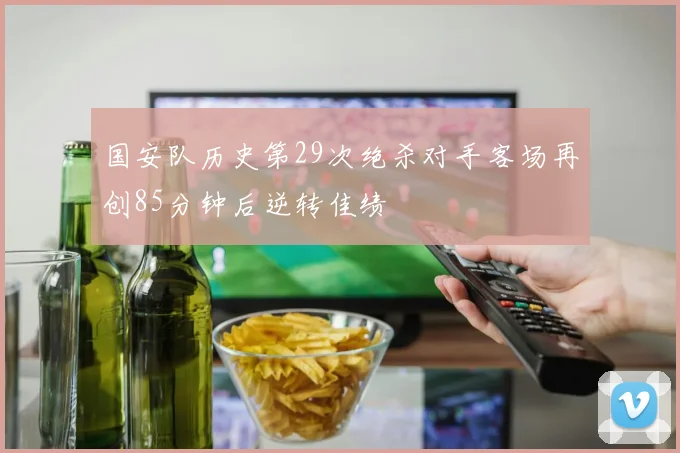 国安队历史第29次绝杀对手客场再创85分钟后逆转佳绩