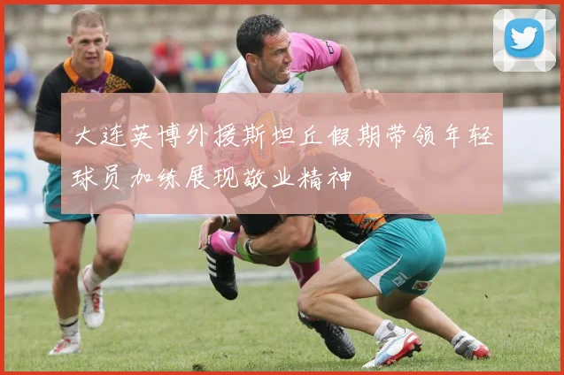 大连英博外援斯坦丘假期带领年轻球员加练展现敬业精神