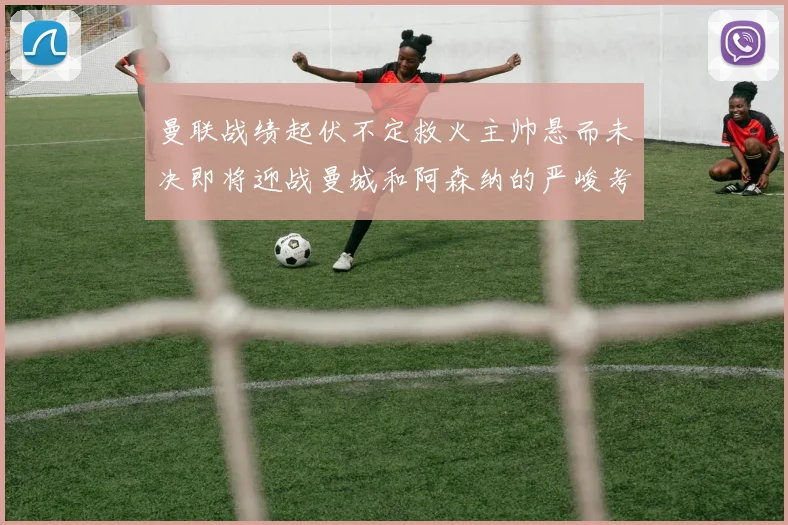 曼联战绩起伏不定救火主帅悬而未决即将迎战曼城和阿森纳的严峻考验