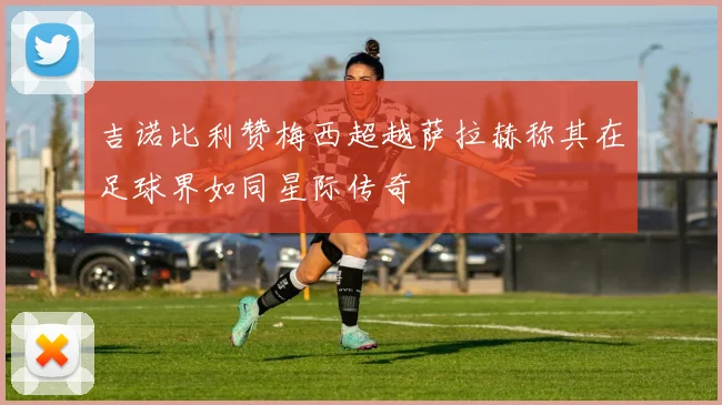吉诺比利赞梅西超越萨拉赫称其在足球界如同星际传奇
