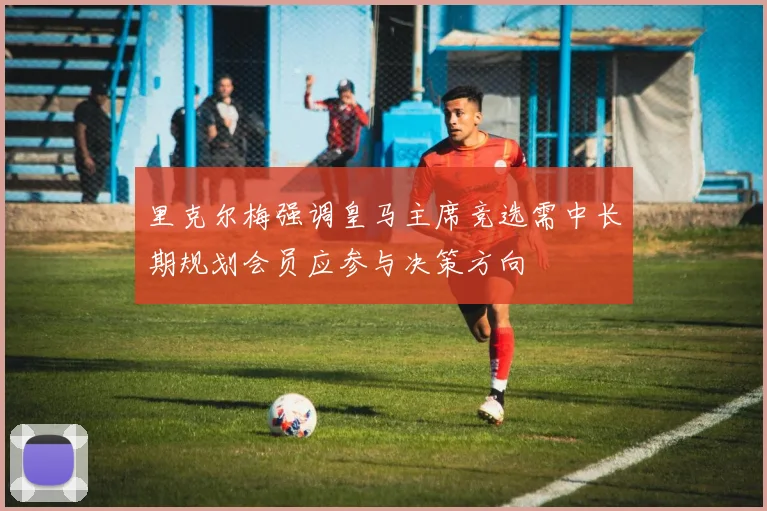 里克尔梅强调皇马主席竞选需中长期规划会员应参与决策方向