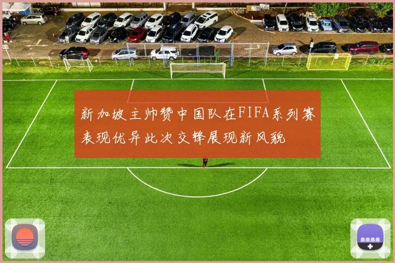 新加坡主帅赞中国队在FIFA系列赛表现优异此次交锋展现新风貌