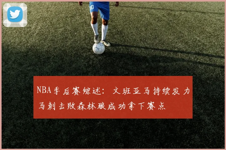 NBA季后赛综述：文班亚马持续发力马刺击败森林狼成功拿下赛点