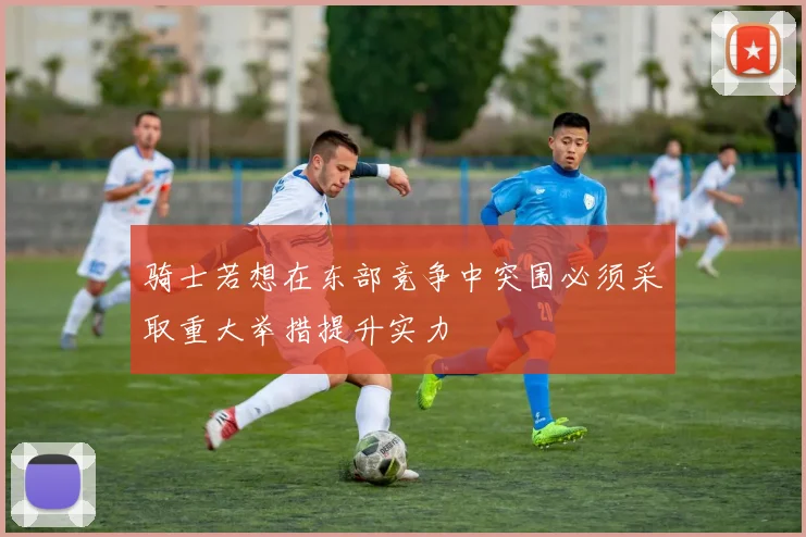 骑士若想在东部竞争中突围必须采取重大举措提升实力