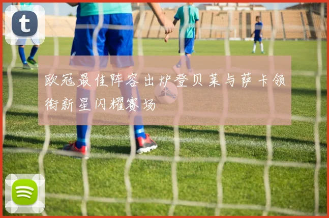 欧冠最佳阵容出炉登贝莱与萨卡领衔新星闪耀赛场
