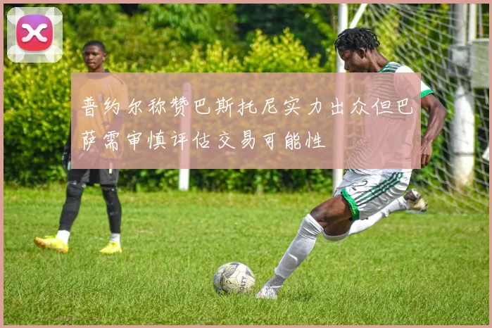 普约尔称赞巴斯托尼实力出众但巴萨需审慎评估交易可能性
