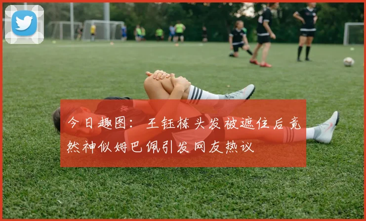 今日趣图：王钰栋头发被遮住后竟然神似姆巴佩引发网友热议