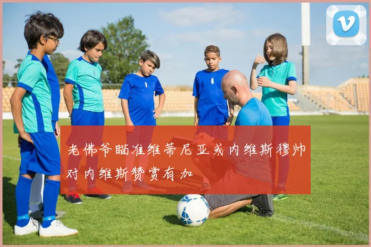 老佛爷瞄准维蒂尼亚或内维斯穆帅对内维斯赞赏有加