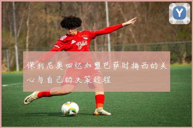 保利尼奥回忆加盟巴萨时梅西的关心与自己的决策过程